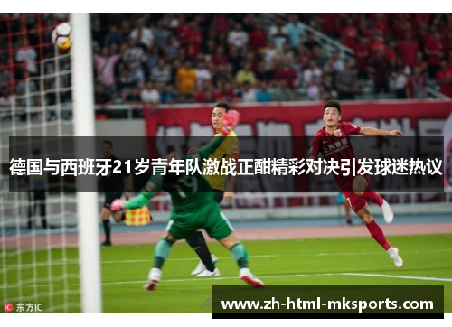 德国与西班牙21岁青年队激战正酣精彩对决引发球迷热议