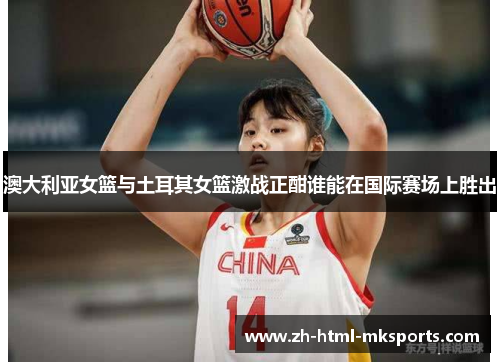 澳大利亚女篮与土耳其女篮激战正酣谁能在国际赛场上胜出